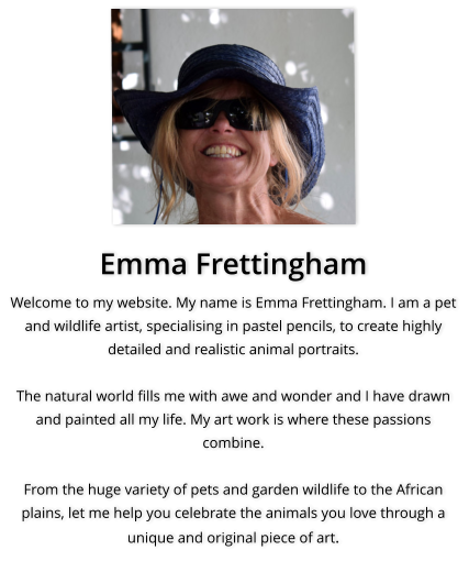 Emma Frettingham Welcome to my website. My name is Emma Frettingham. I am a pet and wildlife artist, specialising in pastel pencils, to create highly detailed and realistic animal portraits.  The natural world fills me with awe and wonder and I have drawn and painted all my life. My art work is where these passions combine.  From the huge variety of pets and garden wildlife to the African plains, let me help you celebrate the animals you love through a unique and original piece of art.